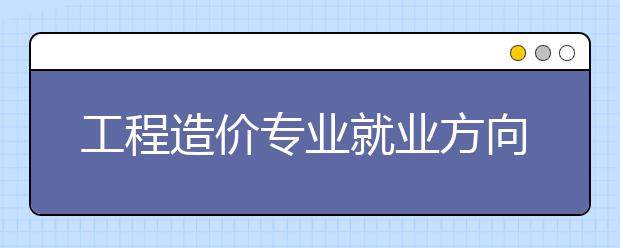 工程造价专业就业方向有哪些？