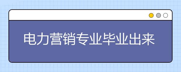 電力營銷專業(yè)畢業(yè)出來干什么？