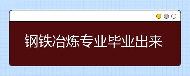 鋼鐵冶煉專業(yè)畢業(yè)出來干什么？