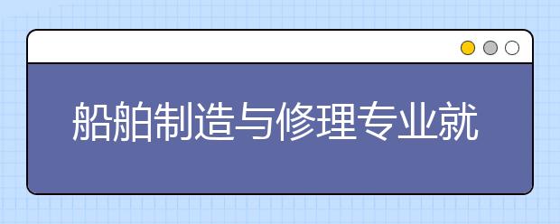 船舶制造與修理專業(yè)就業(yè)方向有哪些？