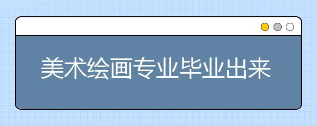 美術繪畫專業(yè)畢業(yè)出來干什么？