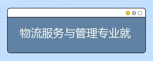 物流服務與管理專業(yè)就業(yè)方向有哪些？