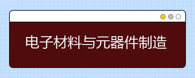 电子材料与元器件制造专业就业方向有哪些？