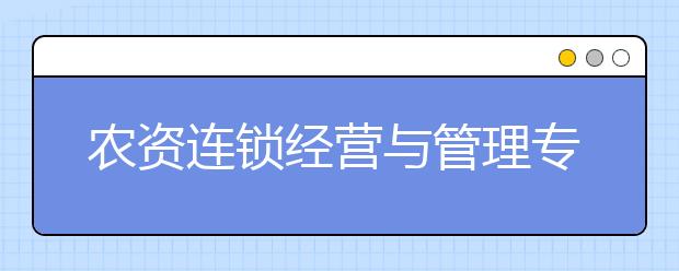 農(nóng)資連鎖經(jīng)營與管理專業(yè)就業(yè)方向有哪些？