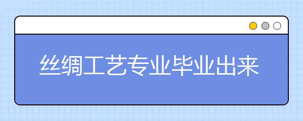 丝绸工艺专业毕业出来干什么？