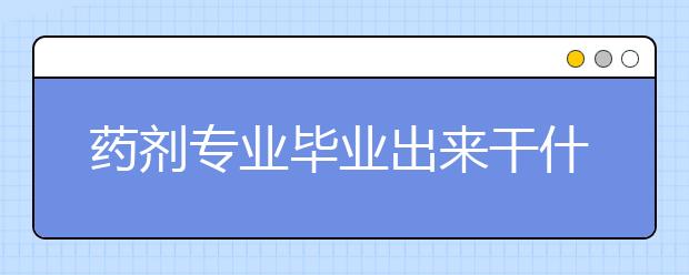 藥劑專業(yè)畢業(yè)出來干什么？