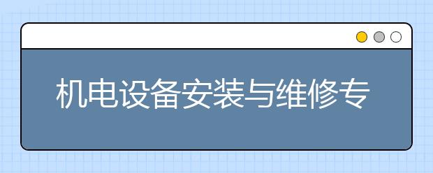 机电设备安装与维修专业就业方向有哪些？