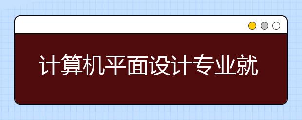 計算機平面設計專業(yè)就業(yè)方向有哪些？