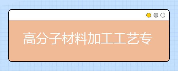 高分子材料加工工藝專業(yè)就業(yè)方向有哪些？