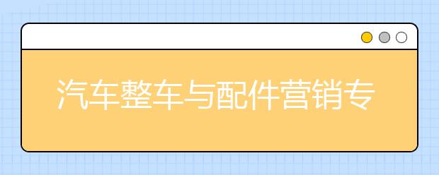 汽车整车与配件营销专业就业方向有哪些？