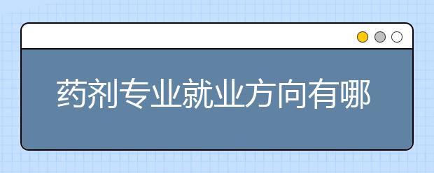 藥劑專業(yè)就業(yè)方向有哪些？