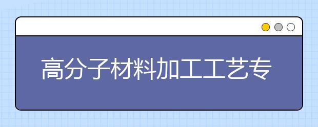 高分子材料加工工艺专业毕业出来干什么？