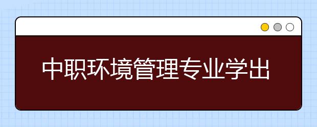 中職環(huán)境管理專業(yè)學出來有什么前途?