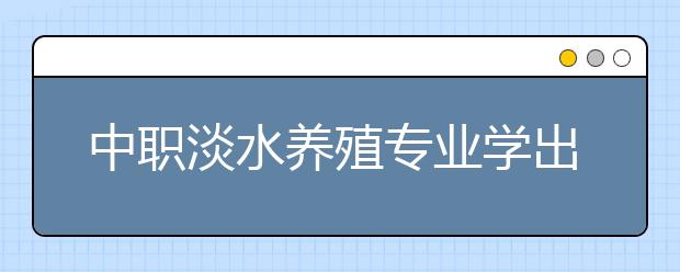 中職淡水養(yǎng)殖專業(yè)學出來有什么前途?