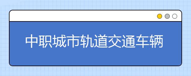 中職城市軌道交通車輛運用與檢修專業(yè)學出來有什么前途?