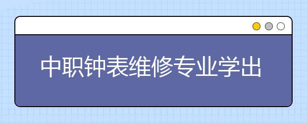 中職鐘表維修專業(yè)學(xué)出來有什么前途?