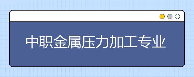 中职金属压力加工专业学出来有什么前途?