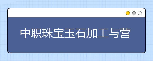 中职珠宝玉石加工与营销专业学出来有什么前途?