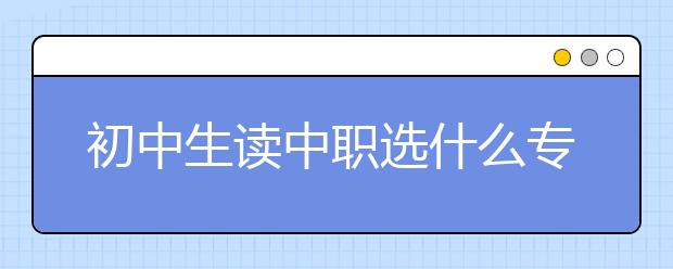 初中生读中职选什么专业好?