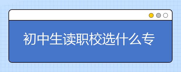 初中生读职校选什么专业好？