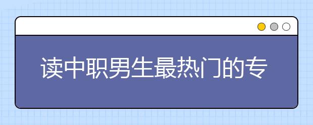 读中职男生最热门的专业有哪些?