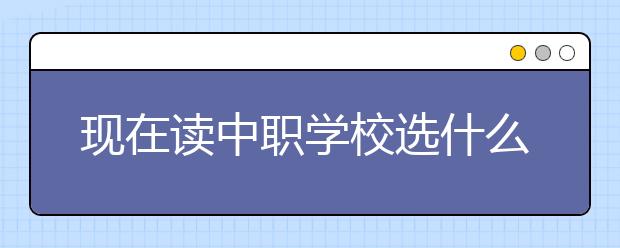 现在读中职学校选什么专业好？