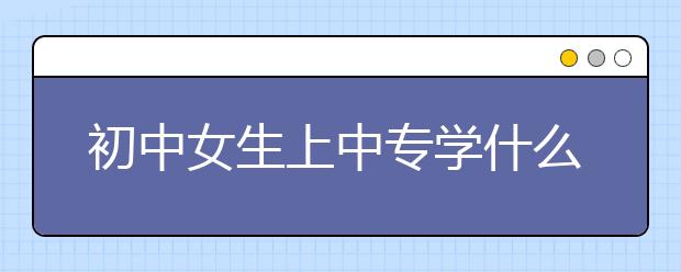 初中女生上中专学什么专业好？