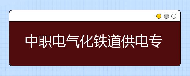 中职电气化铁道供电专业主要学什么?