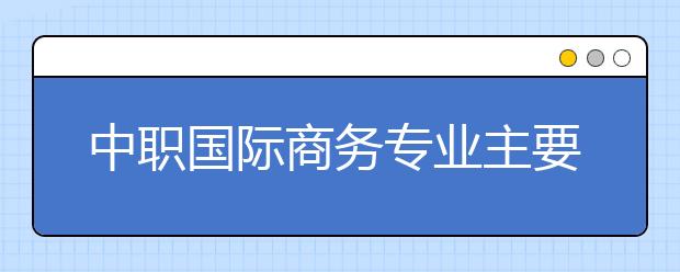 中職國(guó)際商務(wù)專業(yè)主要學(xué)什么?