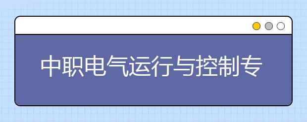 中职电气运行与控制专业主要学什么?