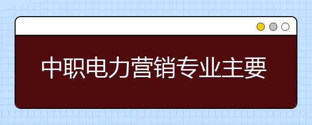 中職電力營銷專業(yè)主要學(xué)什么?