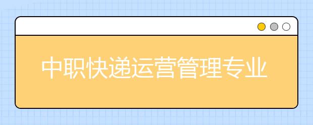 中職快遞運(yùn)營(yíng)管理專業(yè)主要學(xué)什么?