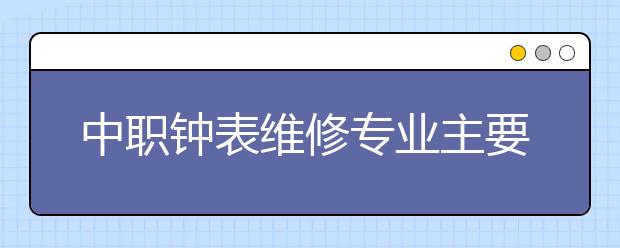 中职钟表维修专业主要学什么?