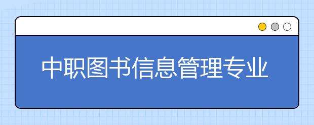 中職圖書信息管理專業(yè)主要學什么?