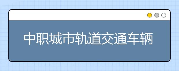 中職城市軌道交通車輛運用與檢修專業(yè)主要學什么?