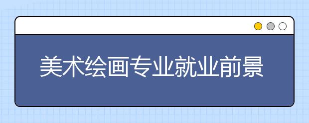 美術(shù)繪畫專業(yè)就業(yè)前景分析