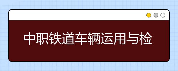 中職鐵道車輛運用與檢修專業(yè)主要學什么?