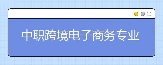 中職跨境電子商務專業(yè)主要學什么?