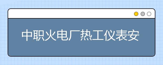 中職火電廠熱工儀表安裝與檢修專業(yè)主要學(xué)什么?