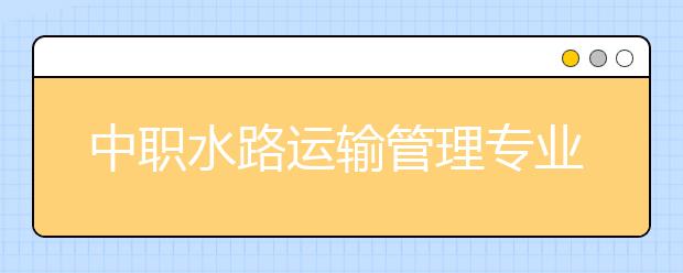 中職水路運輸管理專業(yè)主要學(xué)什么?