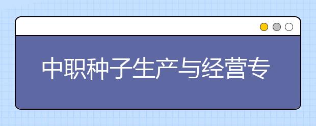 中職種子生產(chǎn)與經(jīng)營(yíng)專業(yè)主要學(xué)什么?