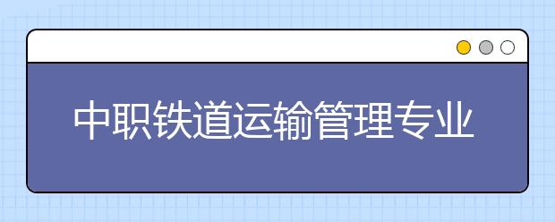 中职铁道运输管理专业主要学什么?