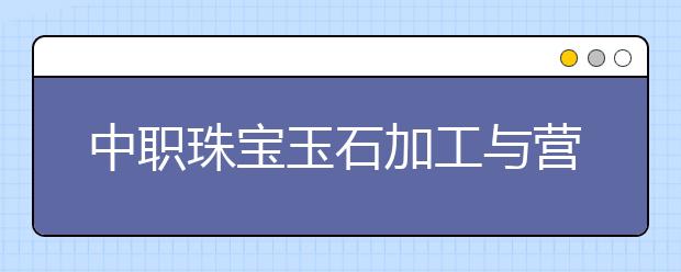 中職珠寶玉石加工與營(yíng)銷專業(yè)主要學(xué)什么?