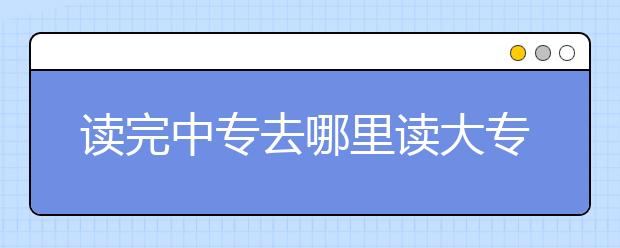 讀完中專去哪里讀大專？