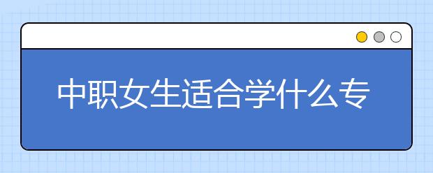 中職女生適合學(xué)什么專業(yè) 女生讀中專學(xué)什么專業(yè)好？