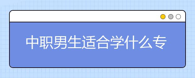 中職男生適合學(xué)什么專業(yè) 男生讀中專學(xué)什么專業(yè)好？