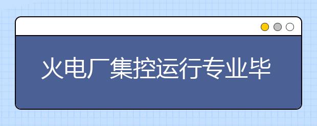 火電廠集控運(yùn)行專業(yè)畢業(yè)出來(lái)干什么？