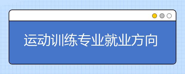 運動訓練專業(yè)就業(yè)方向有哪些？