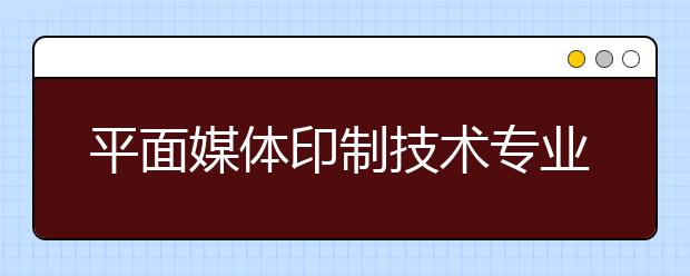 平面媒體印制技術(shù)專業(yè)就業(yè)方向有哪些？