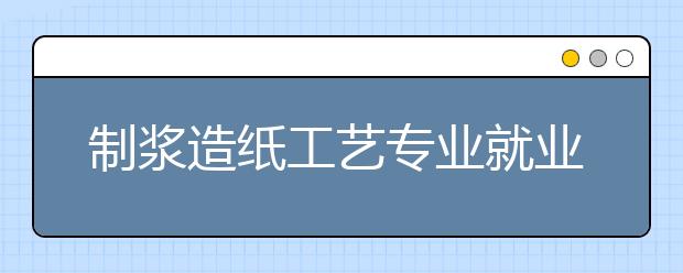 制漿造紙工藝專業(yè)就業(yè)方向有哪些？